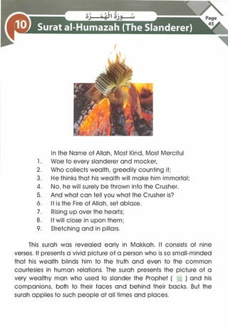 In the Name of Allah, Most Kind, Most Merciful
1 . Woe to every slanderer and mocker,
2. Who collects wealth, greedily counting it;
3. He thinks that his wealth will make him immortal;
4. No, he will surely be thrown into the Crusher.
5. And what can tell you what the Crusher is?
6. It is the Fire of Allah, set ablaze.
7. Rising up over the hearts;
8. It will close in upon them;
9. Stretching and in pillars.
This surah was revealed early in Makkah. It consists of nine
verses. It presents a vivid picture of a person who is so small-minded
that his wealth blinds him to the truth and even to the common
courtesies in human relations. The surah presents the picture of a
very wealthy man who used to slander the Prophet ( � ) and his
companions, both to their faces and behind their backs. But the
surah applies to such people at all times and places.
 