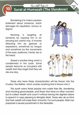 Slandering is to make a spoken
statement about someone, which
damages his reputation, honour or
dignity.
Mocking is laughing at
someone by copying him in an
amusing but unkind way. It involves
attacking him by gestures or
expressions, sometimes by tongue
and sometimes by the movements
of the eyes, eyebrows, hands, lips or
the head.
Greed is another thing which is
condemned in this surah. Some
people become so occupied with
wealth that they forget that they will
die one day.
Those who have these characteristics will be thrown into the
Crusher, the Hellfire, which crushes anything that is thrown into it.
This surah warns those people who waste their life, slandering
and mocking good people, and those who have no other concern
but to collect wealth and count it without having the slightest desire
to spend it in ways pleasing to Almighty Allah. Those who do so think
that their wealth will make them immortal. For such people, Allah has
prepared a severe punishment in the Hereafter.
 