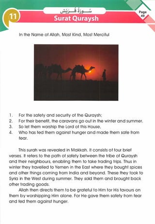 In the Name of Allah, Most Kind, Most Merciful
1 . For the safety and security of the Quraysh;
2. For their benefit, the caravans go out in the winter and summer.
3. So let them worship the Lord of this House,
4. Who has fed them against hunger and made them safe from
fear.
This surah was revealed in Makkah. It consists of four brief
verses. It refers to the path of safety between the tribe of Quraysh
and their neighbours, enabling them to take trading trips. Thus in
winter they travelled to Yemen in the East where they bought spices
and other things coming from India and beyond. These they took to
Syria in the West during summer. They sold them and brought back
other trading goods.
Allah then directs them to be grateful to Him for His favours on
them by worshipping Him alone. For He gave them safety from fear
and fed them against hunger.
 