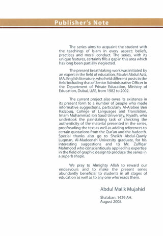 Publisher's Note
The series aims to acquaint the student with
the teachings of Islam in every aspect: beliefs,
practices and moral conduct. The series, with its
unique features, certainly fills a gap in this area which
has long been partially neglected.
The present breathtaking work was initiated by
an expert in the field of education, Maulvi Abdul Aziz,
MA. English literature, who held different posts in the
field including that of Senior Administrative Officer in
the Department of Private Education, Ministry of
Education, Dubai, UAE, from 1982 to 2002.
The current project also owes its existence in
its present form to a number of people who made
informative suggestions, particularly AI-Arabee Ben
Razzouq, College of Languages and Translation,
Imam Muhammad ibn Saud University, Riyadh, who
undertook the painstaking task of checking the
authenticity of the material presented in the series,
proofreading the text as well as adding references to
certain quotations from the Qur'an and the hadeeth.
Special thanks also go to Sheikh Abdui-Qawiy
Luqman, AI-Madeenah University graduate, for his
interesting suggestions and to Mr. Zulfiqar
Mahmood who conscientiously applied his expertise
in the field of graphic design to produce the series in
a superb shape.
We pray to Almighty Allah to reward our
endeavours and to make the present series
abundantly beneficial to students in all stages of
education as well as to any one who reads them.
Abdul Malik Mujahid
Sha'aban, 1429 AH.
August 2008.
 