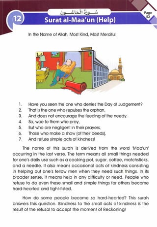 In the Name of Allah, Most Kind, Most Merciful
1 . Have you seen the one who denies the Day of Judgement?
2. That is the one who repulses the orphan,
3. And does not encourage the feeding of the needy.
4. So, woe to them who pray,
5. But who are negligent in their prayers,
6. Those who make a show (of their deeds),
7. And refuse simple acts of kindness!
The name of this surah is derived from the word 'Maa'un'
occurring in the last verse. The term means all small things needed
for one's daily use such as a cooking pot, sugar, coffee, matchsticks,
and a needle. It also means occasional acts of kindness consisting
in helping out one's fellow men when they need such things. In its
broader sense, it means help in any difficulty or need. People who
refuse to do even these small and simple things for others become
hard-hearted and tight-fisted.
How do some people become so hard-hearted? This surah
answers this question. Blindness to the small acts of kindness is the
result of the refusal to accept the moment of Reckoning!
 
