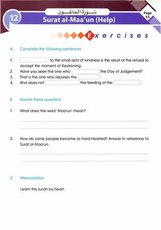 A. Complete the following sentences.
+x e r cis e s
1 . to the small acts of kindness is the result of the refusal to
accept the moment of Reckoning.
.------------,
2. Have you seen the one who the Day of Judgement?
3. That is the one who repulses the
4. And does not the feeding of the '-----___J
B. Answer these questions.
1 . What does the word 'Maa'un' mean?
2. How do some people become so hard-hearted? Answer in reference to
Surat ai-Maa'un.
C. Memorisation
Learn this surah by heart.
 