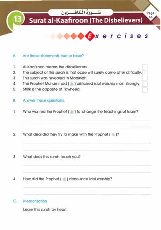 .
x e r c 1 s e s
A. Are these statements true or false?
1 . AI-Kaafiroon means the disbelievers. D
2. The subject of this surah is that ease will surely come after difficulty. D
3. This surah was revealed in Madinah. D
4. The Prophet Muhammad ( � ) criticized idol worship most strongly. D
5. Shirk is the opposite of Tawheed. D
B. Answer these questions.
1 . Who wanted the Prophet ( � ) to change the teachings of Islam?
2. What deal did they try to make with the Prophet ( � )?
3. What does this surah teach you?
4. How did the Prophet ( � ) denounce idol worship?
C. Memorisation
Learn this surah by heart.
 