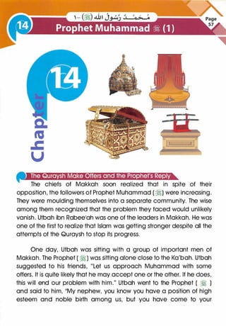 4111ii¥&�i!(eijiiJ�r£1g¥1•Ji(#]J>J•iei•Iiit:jijl•)•]j@Q@m
The chiefs of Makkah soon realized that in spite of their
opposition, the followers of Prophet Muhammad ( �) were increasing.
They were moulding themselves into a separate community. The wise
among them recognized that the problem they faced would unlikely
vanish. Utbah ibn Rabee'ah was one of the leaders in Makkah. He was
one of the first to realize that Islam was getting stronger despite all the
attempts of the Quraysh to stop its progress.
One day, Utbah was sitting with a group of important men of
Makkah. The Prophet ( �) was sitting alone close to the Ka'bah. Utbah
suggested to his friends, "Let us approach Muhammad with some
offers. It is quite likely that he may accept one or the other. If he does,
this will end our problem with him." Utbah went to the Prophet ( � )
and said to him, 11My nephew, you know you have a position of high
esteem and noble birth among us, but you have come to your
 