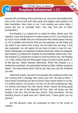 people with something which split them up. You have discredited their
way of life, found fault with their gods and religion and spoken ill of
their forefathers. Now listen to me. I am making you some offers. I
would like you to consider them. You may find one of them
acceptable."
The Prophet ( � ) asked him to make his offers. Utbah said, "My
nephew, if you are doing this to make money out of it, we will give you
so much of our wealth that you will become the richest person among
us. If it is position and honour that you are seeking, we will make you
our chief. If you want to be a king, we will make you our king. If you
are possessed, we will spend all we have to seek a cure for you."
Allah's Messenger (�) listened to Utbah attentively. When he stopped,
the Prophet (�) asked him whether he had finished. Utbah said, "Yes."
The Prophet (�) asked him to listen to what he had to say. The Prophet
( � ) then recited the first thirty-eight verses of Surat Fussilat (surah 41
of the Qur'an). Utbah listened attentively. When the Prophet ( � )
finished his recitation, he prostrated himself to Allah, before saying to
Utbah, "You have heard what I had to say. Now you can do whatever
you like."
Utbah left quietly. He went to his people who realized as they saw
him coming that a change had come over him. He said to them, "I
have heard something the like of which I have never heard in my life.
It is neither poetry, nor sorcery, nor has it to do with soothsaying. Take
my advice and leave this man alone. What I heard will bring great
events. If the rest of the Quraysh kill him, they will spare you the
trouble. If he wins, that will be your victory." They remarked, "He has
certainly thrown a spell over you." Utbah said, "I have given you my
opinion.''
But the Quraysh were not prepared to listen to the words of
wisdom.
 