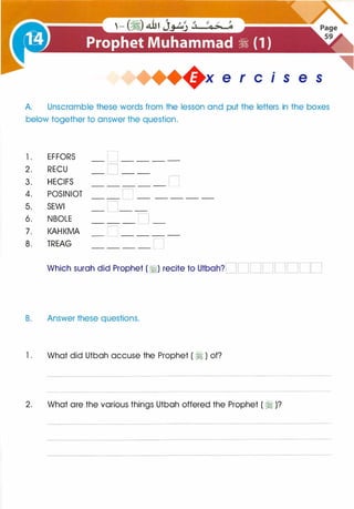 +x e r cis e s
A. Unscramble these words from the lesson and put the letters in the boxes
below together to answer the question.
l . EFFORS _ 0 _ _ _ _
2. RECU _ 0 _ _
3. HECIFS _ _ _ _ _ 0
4. POSINIOT _ _ [l _ _ _ _ _
5. SEWI - L- -
6. NBOLE _ _ _ n _
7 . KAHKMA _ c _ _ _ _
8 . TREAG _ _ _ _ [ ]
Which surah did Prophet ( �) recite to Utbah?[ ][ J[JDDDl ][_]
B. Answer these questions.
l . What did Utbah accuse the Prophet ( � ) of?
2. What are the various things Utbah offered the Prophet ( � )?
 