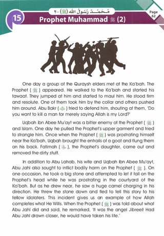 One day a group of the Quraysh elders met at the Ka'bah. The
Prophet ( � ) appeared. He walked to the Ka'bah and started his
tawaaf. They jumped at him and started to maul him. He stood firm
and resolute. One of them took him by the collar and others pushed
him around. Abu Bakr ( � ) tried to defend him, shouting at them, 'Do
you want to kill a man for merely saying Allah is my Lord?'
Uqbah ibn Abee Mu'ayt was a bitter enemy of the Prophet ( � )
and Islam. One day he pulled the Prophet's upper garment and tried
to strangle him. Once when the Prophet ( � ) was prostrating himself
near the Ka'bah, Uqbah brought the entrails of a goat and flung them
on his back. Fatimah ( � ), the Prophet's daughter, came out and
removed the dirty stuff.
In addition to Abu Lahab, his wife and Uqbah ibn Abee Mu'ayt,
Abu Jahl also sought to inflict bodily harm on the Prophet ( � ). On
one occasion, he took a big stone and attempted to let it fall on the
Prophet's head while he was prostrating in the courtyard of the
Ka'bah. But as he drew near, he saw a huge camel charging in his
direction. He threw the stone down and fled to tell this story to his
fellow idolaters. This incident gives us an example of how Allah
completes what He Wills. When the Prophet ( � ) was told about what
Abu Jahl did and said, he remarked, 'It was the angel Jibreel! Had
Abu Jahl drawn closer, he would have taken his life.'
 