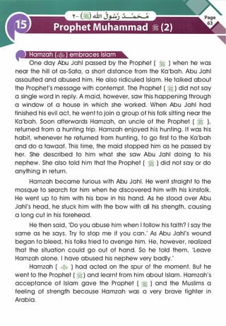 4'1:t.!ut{•liDfll#)ie1•u•S4J@t•ln._ . �
One day Abu Jahl passed by the Prophet ( � ) when he was
near the hill of as-Sofa, a short distance from the Ka'bah. Abu Jahl
assaulted and abused him. He also ridiculed Islam. He talked about
the Prophet's message with contempt. The Prophet ( � ) did not say
a single word in reply. A maid, however, saw this happening through
a window of a house in which she worked. When Abu Jahl had
finished his evil act, he went to join a group of his folk sitting near the
Ka'bah. Soon afterwards Hamzah, an uncle of the Prophet ( � ),
returned from a hunting trip. Hamzah enjoyed his hunting. It was his
habit, whenever he returned from hunting, to go first to the Ka'bah
and do a tawaaf. This time, the maid stopped him as he passed by
her. She described to him what she saw Abu Jahl doing to his
nephew. She also told him that the Prophet ( � ) did not say or do
anything in return.
Hamzah became furious with Abu Jahl. He went straight to the
mosque to search for him when he discovered him with his kinsfolk.
He went up to him with his bow in his hand. As he stood over Abu
Jahl's head, he stuck him with the bow with all his strength, causing
a long cut in his forehead.
He then said, 'Do you abuse him when I follow his faith? I say the
same as he says. Try to stop me if you can.' As Abu Jahl's wound
began to bleed, his folks tried to avenge him. He, however, realized
that the situation could go out of hand. So he told them, 'Leave
Hamzah alone. I have abused his nephew very badly.'
Hamzah ( � ) had acted on the spur of the moment. But he
went to the Prophet ( �) and learnt from him about Islam. Hamzah's
acceptance of Islam gave the Prophet ( � ) and the Muslims a
feeling of strength because Hamzah was a very brave fighter in
Arabia.
 
