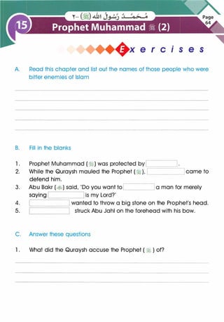 .
x e r c 1 s e s
A. Read this chapter and list out the names of those people who were
bitter enemies of Islam
B. Fill in the blanks
1 . Prophet Muhammad (�) was protected by
';::::========'---------,
2. While the Quraysh mauled the Prophet (� ), came to
defend him.
3. Abu Bakr (�) said, 'Do you want to '-------" a man for merely
is my Lord?'
���====;--�4. wanted to throw a big stone on the Prophet's head.
5. struck Abu Jahl on the forehead with his bow.
C. Answer these questions
1. What did the Quraysh accuse the Prophet ( � ) of?
 