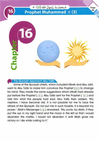 41•oa�''''·''f1iJ+iiJ·''·r·@i!4·1••mn•
Some of the Quraysh chiefs, which included Utbah and Abu Jahl,
went to Abu Talib to make him convince the Prophet (� ) to change
his mind. They made the same suggestions which Utbah had already
put before the Prophet ( � ). Abu Talib sent for the Prophet ( � ) and
told him what the people had said. Abu Talib then added, 11My
nephew, I have become old. It is not possible for me to face the
attack of the Quraysh. Do not put me in such trouble. It is beyond my
power.11 Allah's Messenger ( � ) answered, 11My uncle, by Allah, If they
put the sun in my right hand and the moon in the left so that I would
abandon this matter, I would not abandon it until Allah gives me
victory or I die while calling to it.11
 