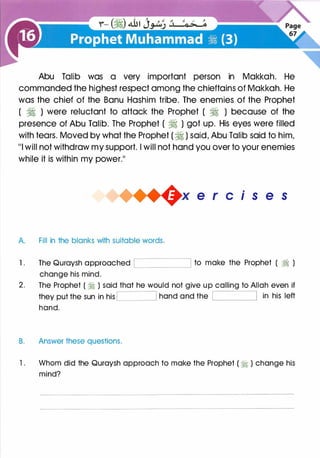 Abu Talib was a very important person in Makkah. He
commanded the highest respect among the chieftains of Makkah. He
was the chief of the Banu Hashim tribe. The enemies of the Prophet
( � ) were reluctant to attack the Prophet ( � ) because of the
presence of Abu Talib. The Prophet ( � ) got up. His eyes were filled
with tears. Moved by what the Prophet ( � ) said, Abu Talib said to him,
111 will not withdraw my support. I will not hand you over to your enemies
while it is within my power.11
+x e r cis e s
A Fill in the blanks with suitable words.
1 . The Quraysh approached to make the Prophet ( ?I )'-------_j
change his mind.
2. The Prophet ( � ) said that he would not give up calling to Allah even if
they put the sun in his hand and the in his left
hand.
B. Answer these questions.
1 . Whom did the Quraysh approach to make the Prophet ( � ) change his
mind?
 