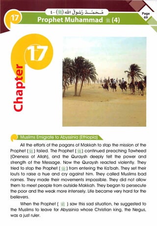 �l�tl@!iufj;ftjl[ei{e!lf'l@,•l'tfi00t'£1f.inte)e)@'
All the efforts of the pagans of Makkah to stop the mission of the
Prophet (� ) failed. The Prophet ( �) continued preaching Tawheed
(Oneness of Allah), and the Quraysh deeply felt the power and
strength of the Message. Now the Quraysh reacted violently. They
tried to stop the Prophet ( � ) from entering the Ka'bah. They set their
louts to raise a hue and cry against him. They called Muslims bad
names. They made their movements impossible. They did not allow
them to meet people from outside Makkah. They began to persecute
the poor and the weak more intensely. Life became very hard for the
believers.
When the Prophet ( � ) saw this sad situation, he suggested to
the Muslims to leave for Abyssinia whose Christian king, the Negus,
was a just ruler.
 