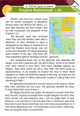 Sixteen men and four women were
the first Muslim emigrants to Abyssinia.
Among them was Uthman ibn Afton (�),
who later became the third Caliph, and
his wife, Ruqayyah, the daughter of the
Prophet ( � ).
The Quraysh were very annoyed
when they saw that Muslims were safe in
Abyssinia, so they decided to send a
delegation to the Negus to request him to
send the Muslims back home. Amr ibn
ai-Aas and Abdullah ibn Abee Rabee'ah
were chosen for the task. They took with
AI-Madinah
"""' -s,. •
��
them expensive gifts for the Negus and his generals.
(
Migration to Abyssinia
� U. Pfophei(•J s.ew lhel hls �
--. constantty perwc:uled, .-.d ll'ilt l'le cannot
proledlham.he.....,talhem:11youleavelortlle
1anc1o1Atryn�n�a.l!lere!t • kll>g who owreuos
r>O Qnl'l, anc! H ii i Larodoflrultl,tta)' lhenlvntil
AIWl fll'ods you a relleffrornthll mlsery;andtNs
wasthe!Qtmignltk>n lnllllam.
Amr presented every one of the generals who attended the
Negus' court with a precious gift. He said to them, "Some of our foolish
men have arrived in your land. They have rebelled against our
religion. They have come up with a new faith. We have come as
representatives of our leaders to request the king to return these
people to us. When we make this request to the king, we hope you will
advise him to grant it without taking the trouble of calling them and
speaking to them."
The generals promised Amr and his friend of their support. When
they were admitted into the court, the generals advised the king,
"0 king! Hand them over to them."
The Negus became very angry. He refused to accept what they
said. He said, "A group of people have sought refuge in my land. They
have chosen me over everyone else. I will not judge them in their
absence. I will call them in first and give them a chance to see what
they have to say about what these two men have accused them of. If
I find these allegations true, I will hand them over to them. Otherwise,
they will certainly enjoy my protection."
 