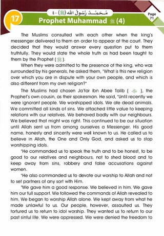 The Muslims consulted with each other when the king's
messenger delivered to them an order to appear at the court. They
decided that they would answer every question put to them
truthfully. They would state the whole truth as had been taught to
them by the Prophet ( � ).
When they were admitted to the presence of the king, who was
surrounded by his generals, he asked them, "What is this new religion
over which you are in dispute with your own people, and which is
also different from my own religion?"
The Muslims had chosen Ja'far ibn Abee Talib ( � ), the
Prophet's own cousin, as their spokesman. He said, "Until recently we
were ignorant people. We worshipped idols. We ate dead animals.
We committed all kinds of sins. We attached little value to keeping
relations with our relatives. We behaved badly with our neighbours.
We believed that might was right. This continued to be our situation
until Allah sent us from among ourselves a Messenger. His good
name, honesty and sincerity were well known to us. He called us to
believe in Allah, the One and Only God, and asked us to stop
worshipping idols.
"He commanded us to speak the truth and to be honest, to be
good to our relatives and neighbours, not to shed blood and to
keep away from sins, robbery and false accusations against
women.
"He also commanded us to devote our worship to Allah and not
to set partners of any sort with Him.
"We gave him a good response. We believed in him. We gave
him our full support. We followed the commands of Allah revealed to
him. We began to worship Allah alone. We kept away from what he
made unlawful to us. Our people, however, assaulted us. They
tortured us to return to idol worship. They wanted us to return to our
past sinful life. We were oppressed. We were denied the freedom to
 