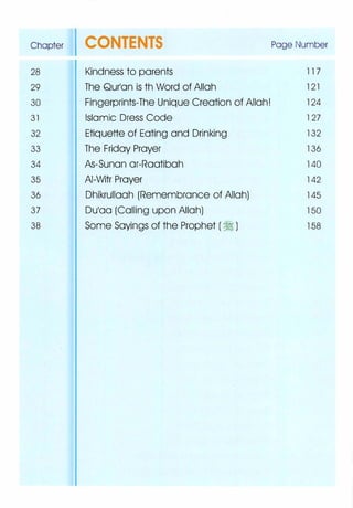 Chapter CONTENTS Page Number
28 Kindness to parents 11 7
29 The Qurlan is th Word of Allah 121
30 Fingerprints-The Unique Creation of Allah! 124
31 Islamic Dress Code 127
32 Etiquette of Eating and Drinking 132
33 The Friday Prayer 136
34 As-Sunan or-Raatibah 140
35 AI-Witr Prayer 142
36 Dhikrullaah (Remembrance of Allah) 145
37 Dulaa (Calling upon Allah) 150
38 Some Sayings of the Prophet ( � ) 158
 