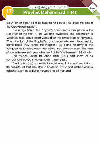 mountain of gold." He then ordered his courtiers to return the gifts of
the Quraysh delegation.
The emigration of the Prophet's companions took place in the
fifth year of the start of the Qur'an's revelation. The emigration to
Madinah took place eight years after the emigration to Abyssinia.
When the last of the Prophet's companions, who went to Abyssinia,
came back, they joined the Prophet ( � ) and his army at the
conquest of Khybar, when the battle was already over. This took
place in the seventh year after the Prophet's settlement in Madinah.
This means, Ja'far ibn Abee Talib ( .:;t-h ) and some of his
companions stayed in Abyssinia for fifteen years.
The Prophet ( � ) valued their contribution to the welfare of Islam.
He considered that their stay in Abyssinia was a part of their work to
establish Islam as a divine message for all mankind.
 