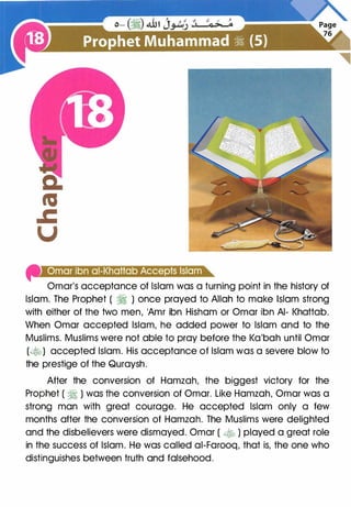 4'1•Jielell!e]elell�jtiljt£!in+I+t#)•1QI@t•lie'
Omar's acceptance of Islam was a turning point in the history of
Islam. The Prophet ( � ) once prayed to Allah to make Islam strong
with either of the two men, 'Amr ibn Hisham or Omar ibn AI- Khattab.
When Omar accepted Islam, he added power to Islam and to the
Muslims. Muslims were not able to pray before the Ka'bah until Omar
(�) accepted Islam. His acceptance of Islam was a severe blow to
the prestige of the Quraysh.
After the conversion of Hamzah, the biggest victory for the
Prophet ( � ) was the conversion of Omar. Like Hamzah, Omar was a
strong man with great courage. He accepted Islam only a few
months after the conversion of Hamzah. The Muslims were delighted
and the disbelievers were dismayed. Omar ( � ) played a great role
in the success of Islam. He was called ai-Farooq, that is, the one who
distinguishes between truth and falsehood.
 