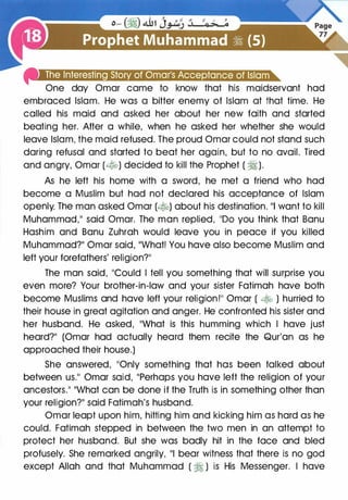 4i''Mri1@Qillet•J1t·'f'·'l•liet.!D+&•1t.!ifi·11mt.!;.a.
One day Omar came to know that his maidservant had
embraced Islam. He was a bitter enemy of Islam at that time. He
called his maid and asked her about her new faith and started
beating her. After a while, when he asked her whether she would
leave Islam, the maid refused. The proud Omar could not stand such
daring refusal and started to beat her again, but to no avail. Tired
and angry, Omar (�) decided to kill the Prophet ( � ).
As he left his home with a sword, he met a friend who had
become a Muslim but had not declared his acceptance of Islam
openly. The man asked Omar (�) about his destination. 111 want to kill
Muhammad,11 said Omar. The man replied, 1100 you think that Banu
Hashim and Banu Zuhrah would leave you in peace if you killed
Muhammad?11 Omar said, 11What! You have also become Muslim and
left your forefathers' religion?��
The man said, ��could I tell you something that will surprise you
even more? Your brother-in-law and your sister Fatimah have both
become Muslims and have left your religion!�� Omar ( � ) hurried to
their house in great agitation and anger. He confronted his sister and
her husband. He asked, ��what is this humming which I have just
heard?11 (Omar had actually heard them recite the Qur'an as he
approached their house.)
She answered, ��only something that has been talked about
between us.11 Omar said, 11Perhaps you have left the religion of your
ancestors.�� 11What can be done if the Truth is in something other than
your religion?�� said Fatimah's husband.
Omar leapt upon him, hitting him and kicking him as hard as he
could. Fatimah stepped in between the two men in an attempt to
protect her husband. But she was badly hit in the face and bled
profusely. She remarked angrily, 111 bear witness that there is no god
except Allah and that Muhammad ( � ) is His Messenger. I have
 