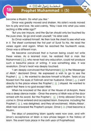 become a Muslim. Do what you like."
Omar was greatly moved and shaken. His sister's words moved
him to pity and love. He said calmly, "May I look into what you were
reciting a little while ago?"
"But you are impure, and the Qur'an should only be touched by
the pure ones. So go and wash yourself," his sister said.
So Omar washed himself. He then took the sheet to see what was
in it. The sheet contained the first part of Surat To Ha. He read the
verses again and again. When he reached the fourteenth verse,
Omar was a different man.
He became convinced that a human being could not write
these verses. As a learned man, he realized that a man like
Muhammad ( � ), who never had any education, could not produce
such a beautiful piece of writing. It was something else. It was
revelation. Omar's heart was deeply touched.
"I am deeply convinced that Muhammad ( � ) is the Messenger
of Allah," declared Omar. He expressed a wish to go to see the
Prophet ( � ). He wanted to declare himself a Muslim. Tears of joy
flowed from the eyes of Fatimah and her husband. Omar ( .t� ) went
directly to the place where the Prophet ( � ) stayed. He wanted to
admit that there is no god except Allah.
When he knocked at the door of the House of ai-Arqam, there
was a deep silence inside - Omar the enemy of Allah was at the door
armed with his sword. But the Prophet ( � ) firmly allowed Omar to
come in. Omar entered and accepted Islam. Everyone, including the
Prophet ( � ), was delighted, and they all exclaimed, 'AIIahu Akbar'.
Allah had answered the Prophet's prayer. Omar ( � ) had become a
Muslim.
The days of preaching Islam quietly were now over, and with
Umar's acceptance of Islam a new phase began in the history of
Islam. This event took place in the sixth year of Prophethood.
 