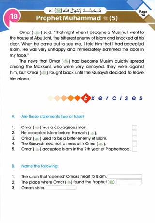 Omar ( � ) said, 11That night when I became a Muslim, I went to
the house of Abu Jahl, the bitterest enemy of Islam and knocked at his
door. When he came out to see me, I told him that I had accepted
Islam. He was very unhappy and immediately slammed the door in
my face."
The news that Omar (�) had become Muslim quickly spread
among the Makkans who were very annoyed. They were against
him, but Omar (�) fought back until the Quraysh decided to leave
him alone.
+x e r cis e s
A. Are these statements true or false?
1. Omar ( � ) was a courageous man. D
2. He accepted Islam before Hamzah ( � ). D
3. Omar ( � ) used to be a bitter enemy of Islam. D
4. The Quraysh tried not to mess with Omar ( 4Jk> ). C
5. Omar ( � ) accepted Islam in the 7th year of Prophethood. D
B. Name the following:
1 . The surah that 'opened' Omar's heart to Islam. '--;::::====�
2. The place where Omar (�) found the Prophet ( �).c.________,
3. Omar's sister. c________.
 
