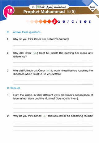 +x e r cis e s
C. Answer these questions.
1 . Why do you think Omar was called 'ai-Farooq'?
2. Why did Omar ( � ) beat his maid? Did beating her make any
difference?
3. Why did Fatimah ask Omar (�) to wash himself before touching the
sheets on which Surat Ta Ha was written?
D. Think-up
1. From the lesson, in what different ways did Omar's acceptance of
Islam affect Islam and the Muslims? (You may list them).
2. Why do you think Omar ( �� ) told Abu Jahl of his becoming Muslim?
 