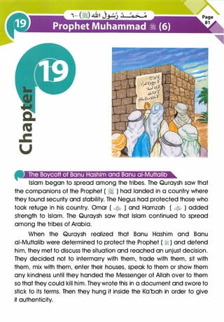 4'MIU#J:!.S'$•1iGI:t.!lll:t:mi'leel•let•i:!.!,IC.!I�miGJH•*
Islam began to spread among the tribes. The Quraysh saw that
the companions of the Prophet ( � ) had landed in a country where
they found security and stability. The Negus had protected those who
took refuge in his country. Omar ( � ) and Hamzah ( � ) added
strength to Islam. The Quraysh saw that Islam continued to spread
among the tribes of Arabia.
When the Quraysh realized that Banu Hashim and Banu
ai-Muttalib were determined to protect the Prophet ( � ) and defend
him, they met to discuss the situation and reached an unjust decision.
They decided not to intermarry with them, trade with them, sit with
them, mix with them, enter their houses, speak to them or show them
any kindness until they handed the Messenger of Allah over to them
so that they could kill him. They wrote this in a document and swore to
stick to its terms. Then they hung it inside the Ka'bah in order to give
it authenticity.
 