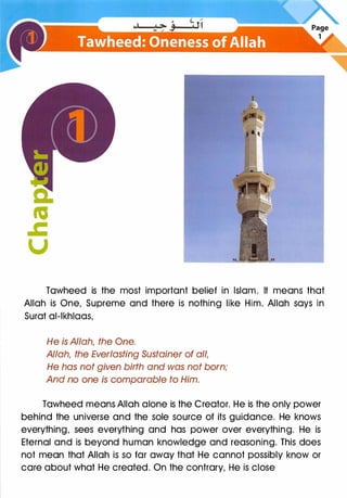 a:
.,
.c
u
Tawheed is the most important belief in Islam. It means that
Allah is One, Supreme and there is nothing like Him. Allah says in
Surat al-lkhlaas,
He is Allah, the One.
Allah, the Everlasting Sustainer of all,
He has not given birth and was not born;
And no one is comparable to Him.
Tawheed means Allah alone is the Creator. He is the only power
behind the universe and the sole source of its guidance. He knows
everything, sees everything and has power over everything. He is
Eternal and is beyond human knowledge and reasoning. This does
not mean that Allah is so far away that He cannot possibly know or
care about what He created. On the contrary, He is close
 