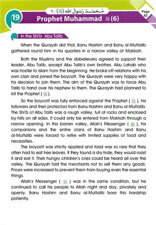 When the Quraysh did that, Banu Hashim and Banu ai-Muttalib
gathered round him in his quarters in a narrow valley of Makkah.
Both the Muslims and the disbelievers agreed to support their
leader, Abu Talib, except Abu Talib's own brother, Abu Lahab who
was hostile to Islam from the beginning. He broke off relations with his
own clan and joined the boycott. The Quraysh were very happy with
his decision to join them. The aim of the Quraysh was to force Abu
Talib to hand over his nephew to them. The Quraysh had planned to
kill the Prophet ( � ).
So the boycott was fully enforced against the Prophet ( � ), his
followers and their protectors from Banu Hashim and Banu ai-Muttalib.
The Shi'b of Abu Talib was a rough valley, full of rocks and enclosed
by hills on all sides. It could only be entered from Makkah through a
narrow opening. In this barren valley, Allah's Messenger ( � ), his
companions and the entire clans of Banu Hashim and Banu
ai-Muttalib were forced to retire with limited supplies of food and
necessities.
The boycott was strictly applied and food was so rare that they
often had to eat tree leaves. If they found a dry hide, they would roast
it and eat it. Their hungry children's cries could be heard all over the
valley. The Quraysh told the merchants not to sell them any goods.
Prices were increased to prevent them from buying even the essential
things.
Allah's Messenger ( � ) was in the same condition, but he
continued to call his people to Allah night and day, privately and
openly. Banu Hashim and Banu ai-Muttalib bore this hardship
patiently.
 