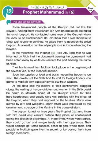 Some fair-minded people of the Quraysh did not like this
boycott. Among them was Hisham ibn Amr ibn Rabee'ah. He hated
this unfair boycott. He contacted some men of the Quraysh whom
he knew to be kind-hearted. He told them that it was shameful to
allow such cruelty to continue. He asked them to abandon the unjust
boycott. As a result, a number of people rose in favour of ending the
boycott.
In the meantime, the Prophet ( � ) told Abu Talib that he was
informed by Allah that the document bearing the agreement had
been eaten away by white ants except the part bearing the name
of Allah.
Their banishment from Makkah took place in the beginning of
the seventh year of the Prophet's mission.
Soon the supplies of food and basic necessities began to run
short. The dwellers of the Shi'b had to wait for foreign traders who
came to Makkah only occasionally to buy fresh supplies.
As the days and the months of their confinement dragged
along, the wailing of hungry children and women in the Shi'b could
be heard in Makkah. Some of the Quraysh known for their
hard-heartedness and cruelty were well satisfied with the effect of
the boycott, which they had imposed on the Muslims. Many were
moved by pity and sympathy. Many others were impressed by the
devotion and courage of the Muslims in the cause of Islam.
The boycott lasted for three years. The Prophet ( ti ) and those
with him could only venture outside their place of confinement
during the season of pilgrimage. At those times, which were scarce,
they could go out and mingle freely with their oppressors. They
would perhaps get some supplies, either as gifts, which some kind
people in Makkah gave them in secret, or by buying them from
foreign merchants.
 