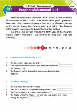 The Muslims were now allowed to return to their homes. When the
Quraysh went to the Ka'bah to take down the boycott agreement,
they found it had been completely eaten away by white ants, except
for the portion where the name of Allah was written. The Quraysh'
determination to enforce the boycott was at last broken.
The end of the boycott marked the tenth year of the Prophet's
mission. Allah's Messenger ( � ) returned to face new trials and
difficulties.
A. Fill in the blanks with suitable words.
1 . The document was eaten away by L....__________j
2. Banu Hashim and Banu ai-Muttalib were determined to
the Prophet ( �).
3. The Quraysh met to discuss the situation and reached an
decision.
B. Name the following:
.
1s e s
,-------,
L....________,
1 . The two tribes that were boycotted. ���----�========�2. The place where the disbelievers hung the document.
3. The Prophet's uncle who supported the boycott.
.---
------'============:
�------�
4. The place where the Prophet ( �) and his companions took refuge
during the boycott. '-----____J
 