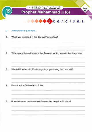 +x e r cis e s
C. Answer these questions.
1 . What was decided in the Quraysh's meeting?
2. Write down three decisions the Quraysh wrote down in the document.
3. What difficulties did Muslims go through during the boycott?
4. Describe the Shi'b of Abu Talib.
5. How did some kind-hearted Qurayshites help the Muslims?
 