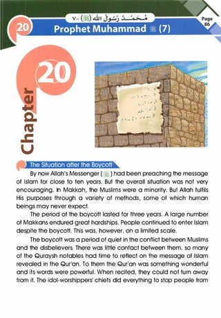 J . -
' - .
l ..- , •
) . .. )4. -
piilf4ill!f·ilt.],t.!it#)ll;t#j:t.S§I·1i"
By now Allah's Messenger (� ) had been preaching the message
of Islam for close to ten years. But the overall situation was not very
encouraging. In Makkah, the Muslims were a minority. But Allah fulfils
His purposes through a variety of methods, some of which human
beings may never expect.
The period of the boycott lasted for three years. A large number
of Makkans endured great hardships. People continued to enter Islam
despite the boycott. This was, however, on a limited scale.
The boycott was a period of quiet in the conflict between Muslims
and the disbelievers. There was little contact between them, so many
of the Quraysh notables had time to reflect on the message of Islam
revealed in the Qur'an. To them the Qur'an was something wonderful
and its words were powerful. When recited, they could not turn away
from it. The idol-worshippers� chiefs did everything to stop people from
 