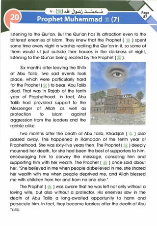 listening to the Qur'an. But the Qur'an has its attraction even to the
bitterest enemies of Islam. They knew that the Prophet ( � ) spent
some time every night in worship reciting the Qur'an in it, so some of
them would sit just outside their houses in the darkness of night,
listening to the Qur'an being recited by the Prophet (� ).
Six months after leaving the Shib
of Abu Talib, two sad events took
place, which were particularly hard
for the Prophet (� ) to bear. Abu Talib
died. That was in Rajab of the tenth
year of Prophethood. In fact, Abu
Talib had provided support to the
Messenger of Allah as well as
protection to Islam against
aggression from the leaders and the
rabble alike.
Two months after the death of Abu Talib, Khadijah ( � ) also
passed away. This happened in Ramadan of the tenth year of
Prophethood. She was sixty-five years then. The Prophet ( � ) deeply
mourned her death, for she had been the best of supporters to him,
encouraging him to convey the message, consoling him and
supporting him with her wealth. The Prophet ( � ) once said about
her, "She believed in me when people disbelieved in me, she shared
her wealth with me when people deprived me, and Allah blessed
me with children from her and from no one else."
The Prophet ( � ) was aware that he was left not only without a
loving wife, but also without a protector. His enemies saw in the
death of Abu Talib a long-awaited opportunity to harm and
persecute him. In fact, they became fearless after the death of Abu
Talib.
 