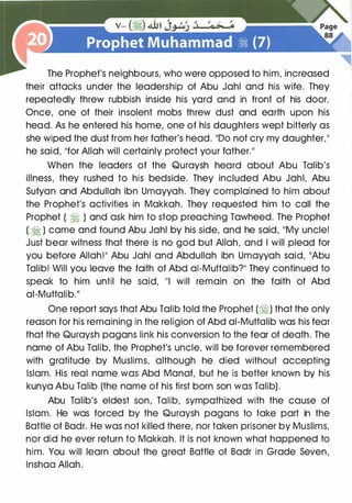 The Prophet's neighbours, who were opposed to him, increased
their attacks under the leadership of Abu Jahl and his wife. They
repeatedly threw rubbish inside his yard and in front of his door.
Once, one of their insolent mobs threw dust and earth upon his
head. As he entered his home, one of his daughters wept bitterly as
she wiped the dust from her father's head. 1100 not cry my daughter.��
he said, 11for Allah will certainly protect your father.I I
When the leaders of the Quraysh heard about Abu Talib's
illness, they rushed to his bedside. They included Abu Jahl, Abu
Sufyan and Abdullah ibn Umayyah. They complained to him about
the Prophet's activities in Makkah. They requested him to call the
Prophet ( ·� ) and ask him to stop preaching Tawheed. The Prophet
( � ) came and found Abu Jahl by his side, and he said, liMy uncle!
Just bear witness that there is no god but Allah, and I will plead for
you before Allah!11 Abu Jahl and Abdullah ibn Umayyah said, 11Abu
Talib! Will you leave the faith of Abd ai-Muttalib?11 They continued to
speak to him until he said, 111 will remain on the faith of Abd
ai-Muttalib.11
One report says that Abu Talib told the Prophet (�) that the only
reason for his remaining in the religion of Abd ai-Muttalib was his fear
that the Quraysh pagans link his conversion to the fear of death. The
name of Abu Talib, the Prophet's uncle, will be forever remembered
with gratitude by Muslims, although he died without accepting
Islam. His real name was Abd Manaf, but he is better known by his
kunya Abu Talib (the name of his first born son was Talib).
Abu Talib's eldest son, Talib, sympathized with the cause of
Islam. He was forced by the Quraysh pagans to take part in the
Battle of Badr. He was not killed there, nor taken prisoner by Muslims,
nor did he ever return to Makkah. It is not known what happened to
him. You will learn about the great Battle of Badr in Grade Seven,
lnshaa Allah.
 