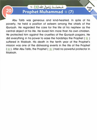 Abu Talib was generous and kind-hearted. In spite of his
poverty, he held a position of esteem among the chiefs of the
Quraysh. He regarded the care for the life of his nephew as the
central object of his life. He loved him more than his own children.
He protected him against the cruelties of the Quraysh pagans. He
did everything in his power to ease the hardships the Prophet ( � )
suffered in Makkah. His death in the tenth year of the Prophet's
mission was one of the distressing events in the life of the Prophet
(�). After Abu Talib, the Prophet ( � ) had no powerful protector in
Makkah.
 