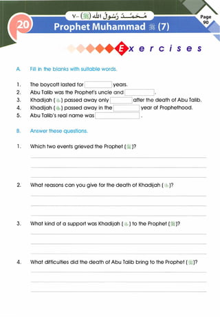 A. Fill in the blanks with suitable words.
1 . The boycott lasted for years.
2. Abu Talib was the Prophet's uncle and
,--------------,
.
1s e s
,------------'=:::::::;----::---:-:--'
3. Khadijah ( �) passed away only I I after the death of Abu Talib.
4. year of Prophethood.
5. Abu Talib's real name was
B. Answer these questions.
'--------'
1. Which two events grieved the Prophet (�)?
2. What reasons can you give for the death of Khadijah ( t�)?
3. What kind of a support was Khadijah ( �) to the Prophet (�)?
4. What difficulties did the death of Abu Talib bring to the Prophet (�)?
 