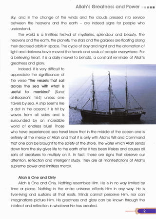 Allah's Greatness and Power • • • •
sky, and in the change of the winds and the clouds pressed into service
between the heavens and the earth - ore indeed signs for people who
understand.
The world is a limitless festival of mysteries, splendour and beauty. The
heavens and the earth, the planets, the stars and the galaxies are floating along
their decreed orbits in space. The cycle of day and night and the alternation of
light and darkness have moved the hearts and souls of people everywhere. For
a believing heart, it is a daily marvel to behold, a constant reminder of Allah's
greatness and glory.
Indeed, it is very difficult to
appreciate the significance of
the verse "the vessels that sail
across the sea with what is
useful to mankind" (Surat
ai-Baqarah: 1 64) unless one
travels by sea. A ship seems like
a dot in the ocean; it is hit by
waves from all sides and is
surrounded by an incredible
world of endless blue! Those
who have experienced sea travel know that in the middle of the ocean one is
entirely at the mercy of Allah and that it is only with Allah's Will and Command
that one can be brought to the safety of the shore. The water which Allah sends
down from the sky gives life to the earth after it has been lifeless and causes all
sorts of creatures to multiply on it. In fact, these are signs that deserve our
attention, reflection and intelligent study. They ore all manifestations of Allah's
supreme power and limitless mercy.
Allah is One and Only
Allah is One and Only. Nothing resembles Him. He is in no way limited by
time or place. Nothing in the entire universe affects Him in any way. He is
Ever-living and sustains all that exists. Minds cannot perceive Him, nor can
imaginations picture Him. His greatness and glory can be known through the
intellect and reflection in whatever He has created.
 