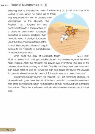 • • • • Prophet Muhammad � (1 )
swearing that he intended no harm. The Prophet ( � ) and his companions
waited for him. When he came up to them,
they requested him not to disclose their
whereabouts to the Quraysh. The
Prophet ( � ) forgave him and
confirmed this with a token written on
a piece of parchment. Suraaqah
departed in peace, pledging that
he would keep his pledge. Suraaqah
used the document as a token at the
time of the conquest of Makkah to gain
access to the Prophet ( � ) and declare
his acceptance of Islam.
What does the story of Suraaqah teach M u s I i m s ?
Muslims believe that nothing can take place in the universe against the will of
Allah. Indeed, Allah the Almighty has power over everything. The laws of the
universe operate according to His Will. Only He has the power over them and
can cause them to stop as He wills. He can also cause any law of the universe
to operate where it normally does not. This results in what is called 'miracles'.
In planning his risky journey, the Prophet ( � ) left nothing to chance. He
planned it with great care. He did all that was possible to ensure his safety and
that of his companions. When he had done all that, he moved with complete
trust in Allah. This is the true Islamic attitude which Muslims should adopt in their
lives.
93 �
 
