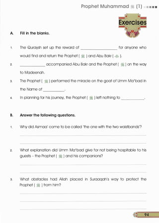 A. Fill in the blanks.
Prophet Muhammad � ( 1 ) • • • •
1 . The Quraysh set up the reward of for anyone who--------
2.
would find and return the Prophet ( � ) and Abu Bakr ( � ).
_____ accompanied Abu Bakr and the Prophet ( � ) on the way
to Madeenah.
3. The Prophet ( � ) performed the miracle on the goat of Umm Ma'bad in
the Name of ----
4. In planning for his journey, the Prophet ( � ) left nothing to _____
B. Answer the following questions.
1 . Why did Asmaa' come to be called 'the one with the two waistbands'?
2. What explanation did Umm Ma'bad give for not being hospitable to his
guests - the Prophet ( � ) and his companions?
3. What obstacles had Allah placed in Suraaqah's way to protect the
Prophet ( � ) from him?
tl 94
 