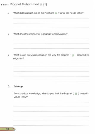 • • • • Prophet Muhammad � (1 )
4. What did Suraaqah ask of the Prophet ( � )? What did he do with it?
s. What does the incident of Suraaqah teach Muslims?
6. What lesson do Muslims learn in the way the Prophet ( 71 ) planned his
migration?
C. Think-up
From previous knowledge, why do you think the Prophet ( 71 ) stayed in
Mount Thawr?
9s tt
 