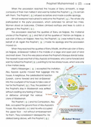 Prophet Muhammad � (2) • • • •
When the procession reached the houses of Banu ai-Haarith, a large
company of their men halted it and warmly invited the Prophet ( � ) to remain
with them. The Prophet ( � ) refused as before and made a polite apology.
Almost everyone had rushed to welcome the Prophet ( � ). The whole city
participated in the joyful procession, which extended for almost two miles;
Women stood on balconies. Children climbed rooftops and trees to catch a
glimpse of the Prophet ( � ).
The procession reached the quarters of Banu an-Najjaar, the maternal
uncles of the Prophet ( � ), and first of all the quarters of 'Adi ibn an-Najjaar, a
sub-clan of Banu an-Najjaar. Here too, the Prophet ( � ) was invited to stay, on
behalf of all. Again the Prophet ( � ) made his apology and the procession
moved on.
When they reached the quarters of Banu Maalik, another sub-clan of Banu
an-Najjaar, ai-Qaswaa' halted in the middle of a large and open plot of land
and knelt down. This is the very place where the Prophet's Mosque stands today.
The nearest house was that of Abu Awoob ai-Ansaaree, who came forward and
warmly invited the Prophet ( � ), pointing to his two-storey house, which was only
a few meters away.
Allah's Messenger ( � ) accepted the invitation.
house. A neighbour, the celebrated As'aad ibn
Zurarah, came forward and led ai-Qaswaa'
into the courtyard of his house to take care of
her for the Prophet ( � ). Thus, the problem of
the Prophet's stay in Madeenah was settled
without creating any feeling of favour
or disfavour amongst the various
clans of Madeenah.
Drinking
Well
The Prophet ( � ) and his Companion, Abu
Bakr, occupied the ground floor of Abu Awoob's
house. Abu Awoob ( � ) and his wife occupied
the upper floor - not without embarrassment
for them. They considered it disrespectful. He
disliked being above, with the Prophet ( � )
Wadi Buthan
* This is the very place Abu Ayyoob's
house where the Prophet's Mosque
stands today.
Qubaa' Mosque
-��98��
 
