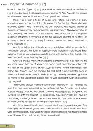 • • • • Prophet Muhammad � (2)
beneath him. Abu Awoob ( � ) expressed his embarrassment to the Prophet
( � ) who dismissed it with a gentle smile/ saying/ "0 Abu Awoob! The ground
floor is more convenient for us and for our guests and visitors.��
There was in fact a flood of guests and visitors. The women of Banu
an-Najjaar were anxious to catch a glimpse of the Prophet ( � ). Those who were
unable to see him when he entered the city flocked to Abu Awoob
/
s dwelling.
Their passionate curiosity and excitement was really great. Abu Awoob
/
s house
was/ obviously/ the centre of all the attention and emotion that the Prophets
presence attracted. It remained so for the full seven months of his stay. The
house was also honoured by being/ for seven months/ the centre of revelations
to the Prophet ( � ).
Abu· Awoob ( � ) and his wife were very delighted with their guests. As is
the Arabian custom/ the duties of hospitality were shared with neighbours. Each
evening/ three or four neighbours would come with dinner in their hands. They
were anxious to serve their Prophet ( � ).
Only two anxious moments marred the contentment of their host. The first
was when an earthen pot of water broke and a great deal of water spilled onto
the floor of the upper storey of Abu Awoob
/
s home. Afraid that it might leak
below/ Abu Awoob used the whole of his bed sheet in an attempt to soak up
the water. Then he went down to the Prophet ( � ) and requested yet again that
he move to the upper floor. Seeing that he was distraught Allah
/
s Messenger
( � ) agreed.
The second anxious moment came when the Prophet ( � ) returned the
food that had been prepared for him untouched. Abu Awoob ( � ) rushed
upstairs/ deeply disturbed. He asked/ "0 Allah
/
s Messenger ( � )! Did you not like
our food tonightT The Prophet ( � ) explained/ "No/ Abu Awoob/ but I found in
it the strong smell of garlic and onion. You may eat it if you wish. I speak to one
to whom you do not speak/
/
referring to Angel Jibreel ( �� ).
Abu Awoob and his wife never served him these vegetables again. They
would prepare his evening meal and send it to him. If he returned it and there
were any morsels left they would try to see where his fingers had touched it and
would then eat that part/ hoping to be blessed by it.
99
 