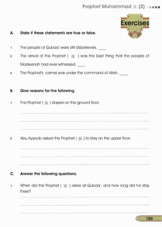 Prophet Muhammad � (2) • • • •
A. State if these statements are true or false.
1 . The people of Quboo' were still disbelievers.
2. The arrival of the Prophet ( � ) was the best thing that the people of
Modeenoh hod ever witnessed.
3. The Prophet's camel was under the command of Allah.
B. Give reasons for the following.
1. The Prophet ( :1 ) stayed on the ground floor.
2. Abu Ayyoob asked the Prophet ( :1 ) to stay on the upper floor.
C. Answer the following questions.
1 . When did the Prophet ( � ) arrive at Quboo', and how long did he stay
there?
• 1 00
 
