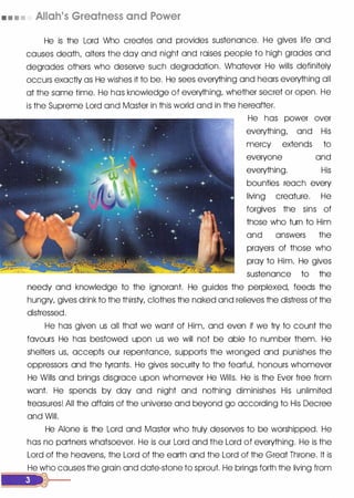 • • • • Allah's Greatness and Power
He is the Lord Who creates and provides sustenance. He gives life and
causes death, alters the day and night and raises people to high grades and
degrades others who deserve such degradation. Whatever He wills definitely
occurs exactly as He wishes it to be. He sees everything and hears everything all
at the same time. He has knowledge of everything, whether secret or open. He
is the Supreme Lord and Master in this world and in the hereafter.
He has power over
everything, and His
mercy extends to
everyone and
everything. His
bounties reach every
living creature. He
forgives the sins of
those who turn to Him
and answers the
prayers of those who
pray to Him. He gives
sustenance to the
needy and knowledge to the ignorant. He guides the perplexed, feeds the
hungry, gives drink to the thirsty, clothes the naked and relieves the distress of the
distressed.
He has given us all that we want of Him, and even if we try to count the
favours He has bestowed upon us we will not be able to number them. He
shelters us, accepts our repentance, supports the wronged and punishes the
oppressors and the tyrants. He gives security to the fearfuL honours whomever
He Wills and brings disgrace upon whomever He Wills. He is the Ever free from
want. He spends by day and night and nothing diminishes His unlimited
treasures! All the affairs of the universe and beyond go according to His Decree
and Will.
He Alone is the Lord and Master who truly deserves to be worshipped. He
has no partners whatsoever. He is our Lord and the Lord of everything. He is the
Lord of the heavens, the lord of the earth and the Lord of the Great Throne. It is
He who causes the grain and date-stone to sprout. He brings forth the living from
---.....__,....,
 