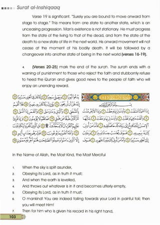 • • • • Surat al-lnshiqaaq
Verse 1 9 is significant. "Surely you are bound to move onward from
stage to stage." This means from one state to another state, which is an
unceasing progression. Manis existence is not stationary. He must progress
from the state of the living to that of the dead/ and from the state of the
death to a new state of life in the next world. His onward movement will not
cease at the moment of his bodily death. It will be followed by a
changeover into another state of being in the next world (verses 1 6-1 9).
4. (Verses 20-25) mark the end of the surah. The surah ends with a
warning of punishment to those who reject the faith and stubbornly refuse
to heed the Qurlan and gives good news to the people of faith who will
enjoy an unending reward.
In the Name of Allah, the Most Kind, the Most Merciful
1 . When the sky is split asunder/
2. Obeying its Lord/ as in truth it must;
3. And when the earth is levelled/
4. And throws out whatever is in it and becomes utterly empty/
s. Obeying its Lord/ as in truth it must;
s. 0 mankind! You are indeed toiling towards your Lord in painful toil; then
you will meet Him!
7. Then for him who is given his record in his right hand/
��1�03�&)
 