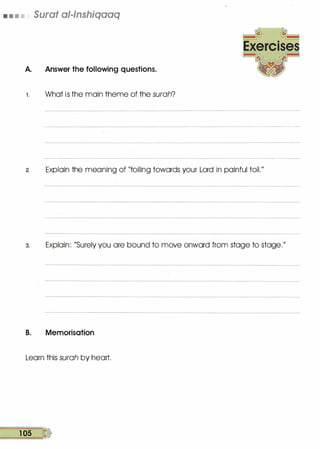 • • • • Surat al-lnshiqaaq
A. Answer the following questions.
1 . What is the main theme of the surah?
2. Explain the meaning of "toiling towards your Lord in painful toil."
3. Explain: "Surely you are bound to move onward from stage to stage."
B. Memorisation
Learn this surah by heart.
1 05 �
 