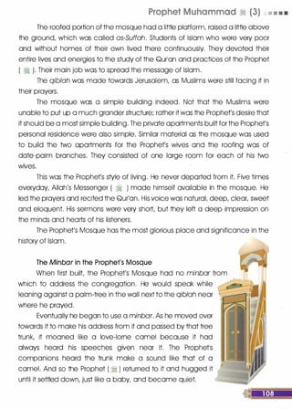 Prophet Muhammad � (3) • • • •
The roofed portion of the mosque hod a little platform, raised a little above
the ground, which was called as-Suffah. Students of Islam who were very poor
and without homes of their own lived there continuously. They devoted their
entire lives and energies to the study of the Qurlon and practices of the Prophet
( � ). Their main job was to spread the message of Islam.
The qiblah was mode towards Jerusalem, as Muslims were still facing it in
their prayers.
The mosque was a simple building indeed. Not that the Muslims were
unable to put up a much grander structure; rather it was the Prophet's desire that
it should be a most simple building. The private apartments built for the Prophet's
personal residence were also simple. Similar material as the mosque was used
to build the two apartments for the Prophet's wives and the roofing was of
date-palm branches. They consisted of one Iorge room for each of his two
wives.
This was the Prophet's style of living. He never deported from it. Five times
everyday, Allah's Messenger ( � ) mode himself available in the mosque. He
led the prayers and recited the Qur'on. His voice was naturaL deep, clear, sweet
and eloquent. His sermons were very short, but they left a deep impression on
the minds and hearts of his listeners.
The Prophet's Mosque has the most glorious place and significance in the
history of Islam.
The Minbar in the Prophet's Mosque
When first built the Prophet's Mosque hod no minbar from
which to address the congregation. He would speak while
leaning against a palm-tree in the wall next to the qiblah near
where he prayed.
Eventually he began to use a minbar. As he moved over
towards it to make his address from it and passed by that tree
trunk, it mooned like a love-lorne camel because it hod
always heard his speeches given near it. The Prophetls
companions heard the trunk make a sound like that . of a
camel. And so the Prophet ( � ) returned to it and hugged it
until it settled down, just like a baby, and become quiet.
 