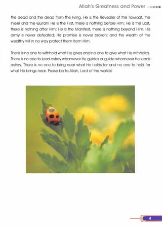 Allah's Greatness and Power • • • •
the dead and the dead from the living. He is the Revealer of the Tawraat, the
lnjeel and the Qurlan! He is the First there is nothing before Him; He is the Last,
there is nothing after Him; He is the Manifest, there is nothing beyond Him. His
army is never defeated; His promise is never broken; and the wealth of the
wealthy will in no way protect them from Him.
There is no one to withhold what He gives and no one to give what He withholds.
There is no one to lead astray whomever He guides or guide whomever He leads
astray. There is no one to bring near what He holds far and no one to hold far
what He brings near. Praise be to Allah, Lord of the worlds!
 
