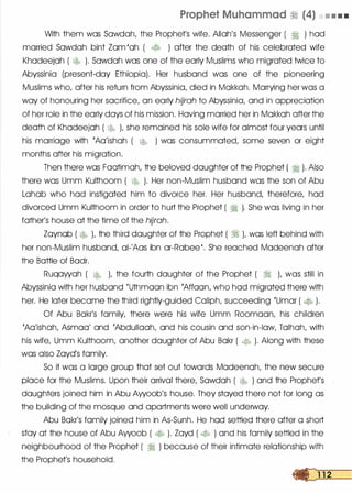 Prophet Muhammad � (4) • • • •
With them was Sowdoh, the Prophet's wife. Allah's Messenger ( � ) hod
married Sowdoh bint Zom 'oh ( � ) after the death of his celebrated wife
Khodeejoh ( � ). Sowdoh was one of the early Muslims who migrated twice to
Abyssinia (present-day Ethiopia). Her husband was one of the pioneering
Muslims who, after his return from Abyssinia, died in Mokkoh. Marrying her was a
way of honouring her sacrifice, on early hijrah to Abyssinia, and in appreciation
of her role in the early days of his mission. Hoving married her in Mokkoh after the
death of Khodeejoh ( �� L she remained his sole wife for almost four years until
his marriage with 'Ao'ishoh ( � ) was consummated, some seven or eight
months after his migration.
Then there was Footimoh, the beloved daughter of the Prophet ( � ). Also
there was Umm Kulthoom ( � ). Her non-Muslim husband was the son of Abu
Lohob who hod instigated him to divorce her. Her husband, therefore, hod
divorced Umm Kulthoom in order to hurt the Prophet ( � ). She was living in her
father's house at the time of the hijrah.
Zoynob ( � L the third daughter of the Prophet ( � L was left behind with
her non-Muslim husband, ol-'Aas ibn or-Robee '. She reached Modeenoh after
the Bottle of Badr.
Ruqowoh ( � L the fourth daughter of the Prophet ( � ), was still in
Abyssinia with her husband 'Uthmoon ibn 'Affoon, who hod migrated there with
her. He later become the third rightly-guided Caliph, succeeding 'Umor ( � ).
Of Abu Bokr's family, there were his wife Umm Roomoon, his children
'Ao'ishoh, Asmoo' and 'Abdullooh, and his cousin and son-in-law, Tolhoh, with
his wife, Umm Kulthoom, another daughter of Abu Bokr ( � ). Along with these
was also Zoyd's family.
So it was a Iorge group that set out towards Modeenoh, the new secure
place for the Muslims. Upon their arrival there, Sowdoh ( � ) and the Prophets
daughters joined him in Abu Awoob's house. They stayed there not for long as
the building of the mosque and apartments were well underway.
Abu Bokr's family joined him in As-Sunh. He hod settled there after a short
stay at the house of Abu Awoob ( � ). Zoyd ( � ) and his family settled in the
neighbourhood of the Prophet ( � ) because of their intimate relationship with
the Prophet's household.
 