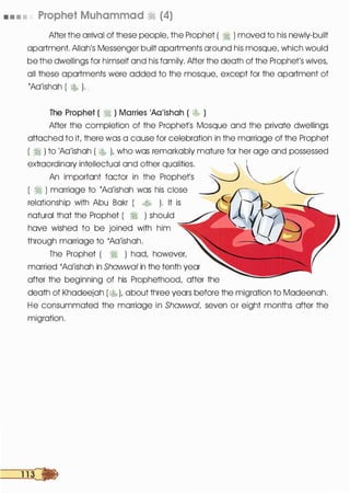 • • • • Prophet Muhammad � (4)
After the arrival of these people, the Prophet ( � ) moved to his newly-built
apartment. Allah's Messenger built apartments around his mosque, which would
be the dwellings for himself and his family. After the death of the Prophet's wives,
all these apartments were added to the mosque, except for the apartment of
'Aa'ishah ( � ). _
The Prophet ( � ) Marries 'Aa'ishah ( � )
After the completion of the Prophets Mosque and the private dwellings
attached to it, there was a cause for celebration in the marriage of the Prophet .
( � ) to 'Aa'ishah ( � ), who was remarkably mature for her age and possessed
extraordinary intellectual and other qualities.
  _
An important factor in the Prophet's � ��L( � ) marriage to 'Aa'ishah was his close ___)
relationship with Abu Bakr ( � ). It is
natural that the Prophet ( � ) should
have wished to be joined with him
through marriage to 'Aa'ishah.
The Prophet ( � ) had, however,
married 'Aa'ishah in Shawwal in the tenth year
after the beginning of his Prophethood, after the
death of Khadeejah ( � ), about three years before the migration to Madeenah.
He consummated the marriage in Shawwal, seven or eight months after the
migration.
 